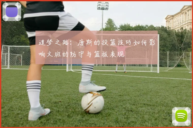 追梦之路：唐斯的投篮技巧如何影响文班的防守与篮板表现