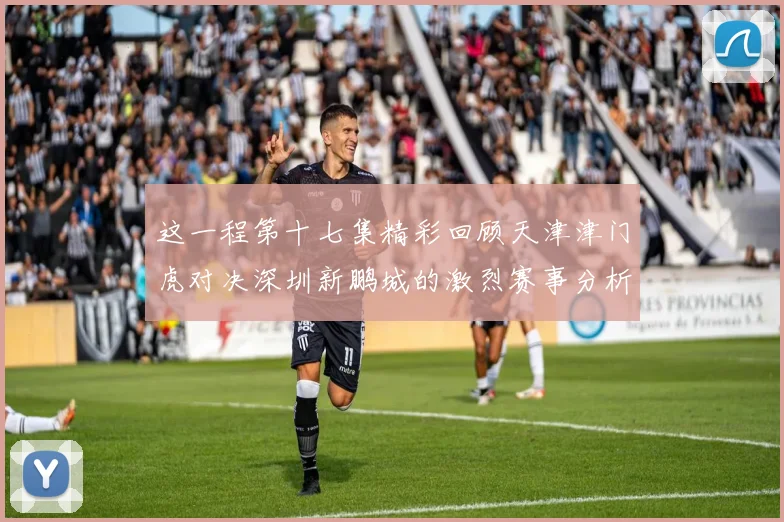 这一程第十七集精彩回顾天津津门虎对决深圳新鹏城的激烈赛事分析与亮点解读