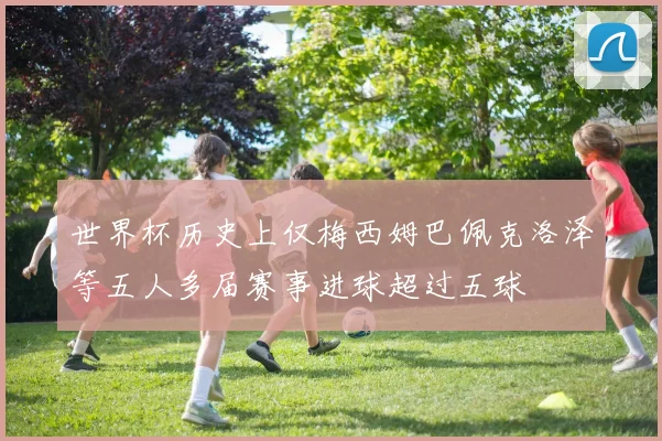 世界杯历史上仅梅西姆巴佩克洛泽等五人多届赛事进球超过五球