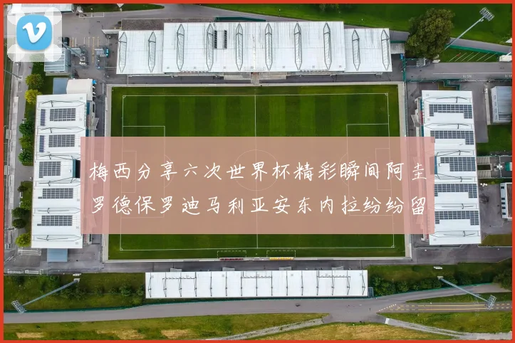 梅西分享六次世界杯精彩瞬间阿圭罗德保罗迪马利亚安东内拉纷纷留言互动