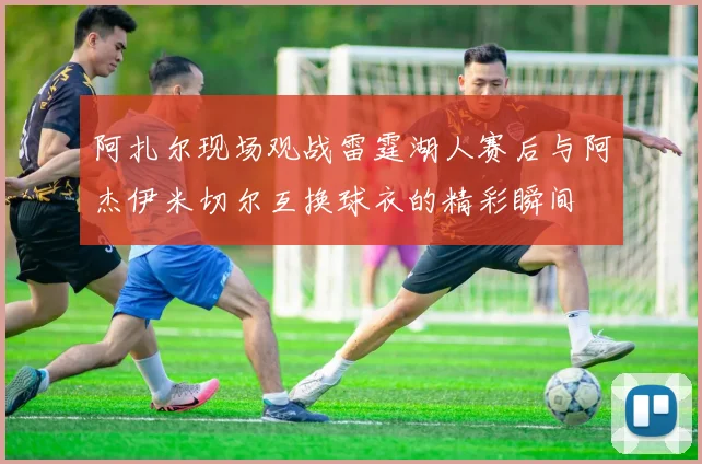 阿扎尔现场观战雷霆湖人赛后与阿杰伊米切尔互换球衣的精彩瞬间