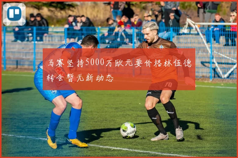 马赛坚持5000万欧元要价格林伍德转会暂无新动态