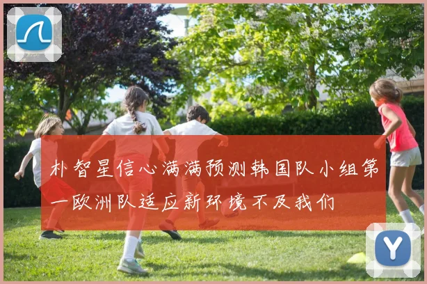 朴智星信心满满预测韩国队小组第一欧洲队适应新环境不及我们