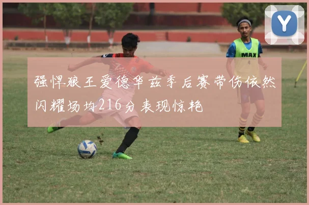 强悍狼王爱德华兹季后赛带伤依然闪耀场均216分表现惊艳