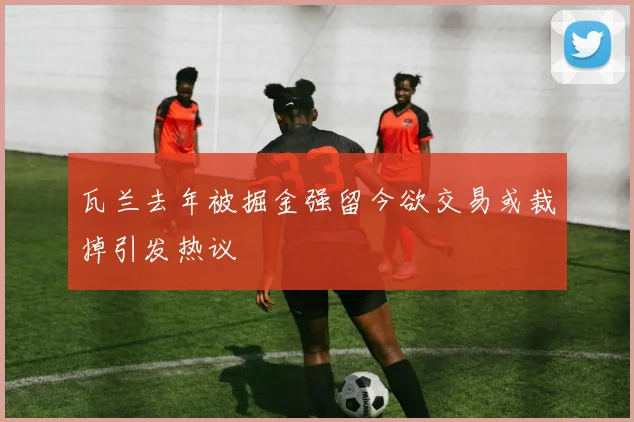 瓦兰去年被掘金强留今欲交易或裁掉引发热议