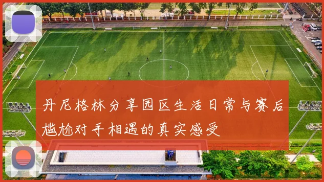 丹尼格林分享园区生活日常与赛后尴尬对手相遇的真实感受