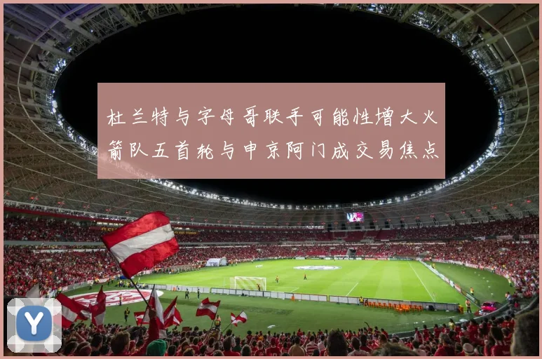 杜兰特与字母哥联手可能性增大火箭队五首轮与申京阿门成交易焦点