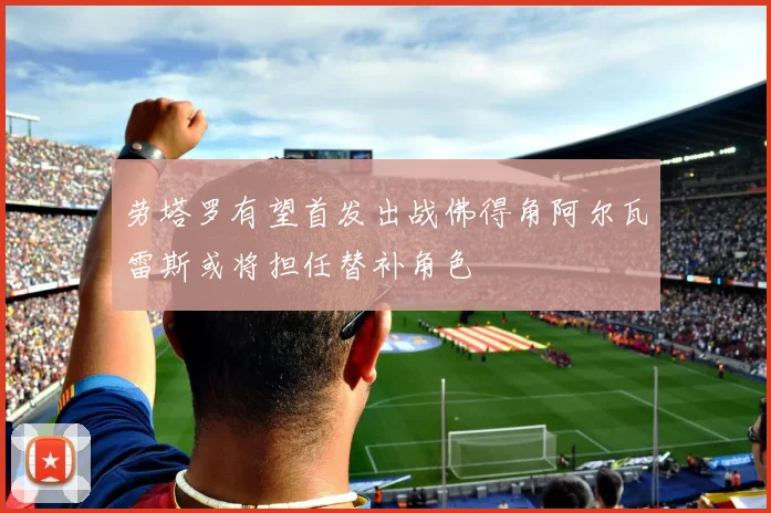 劳塔罗有望首发出战佛得角阿尔瓦雷斯或将担任替补角色
