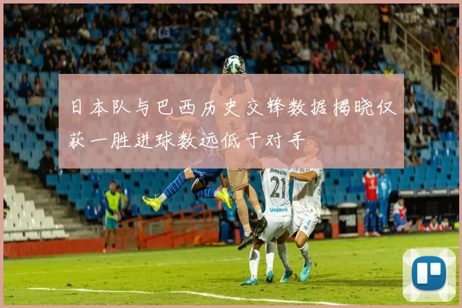 日本队与巴西历史交锋数据揭晓仅获一胜进球数远低于对手