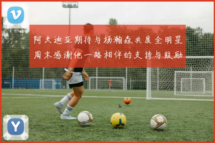 阿夫迪亚期待与杨瀚森共度全明星周末感谢他一路相伴的支持与鼓励