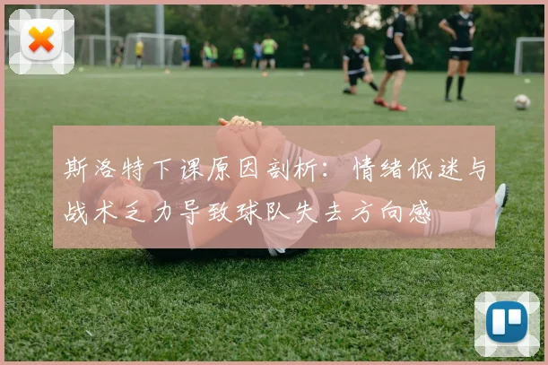 斯洛特下课原因剖析：情绪低迷与战术乏力导致球队失去方向感