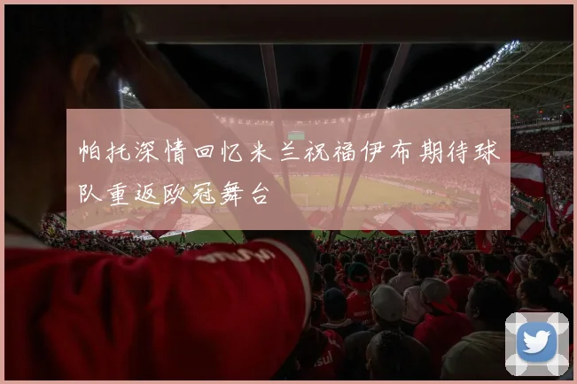 帕托深情回忆米兰祝福伊布期待球队重返欧冠舞台