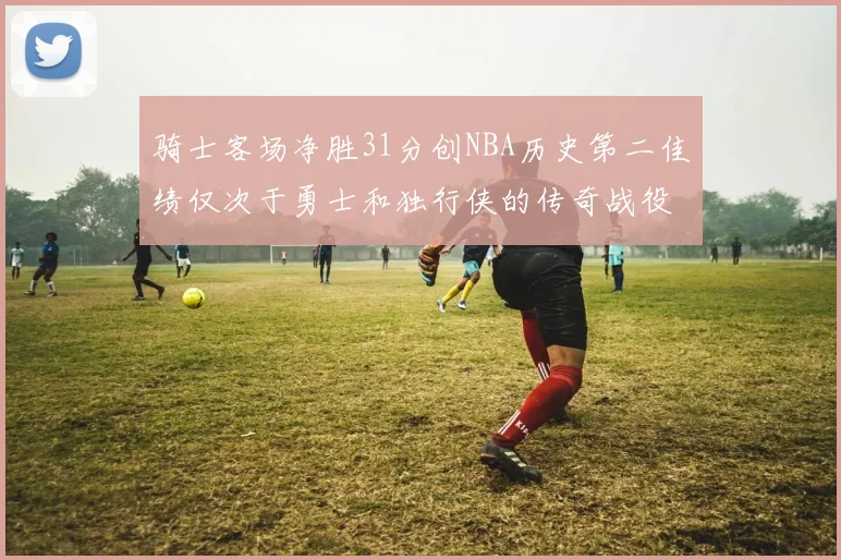 骑士客场净胜31分创NBA历史第二佳绩仅次于勇士和独行侠的传奇战役