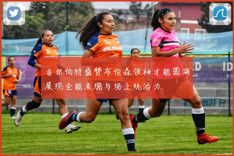 吉尔伯特盛赞布伦森领袖才能圆满展现全能表现与场上统治力