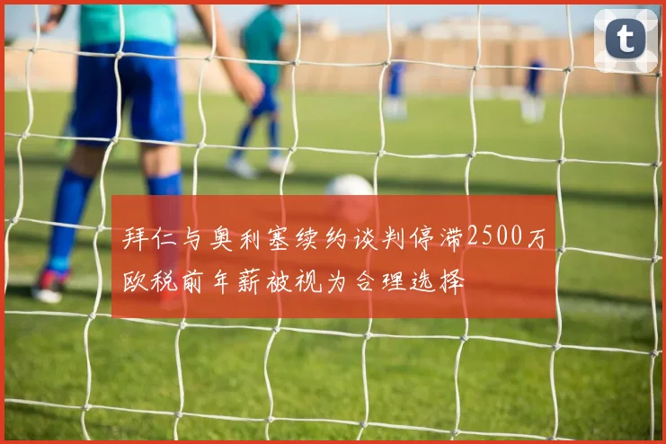 拜仁与奥利塞续约谈判停滞2500万欧税前年薪被视为合理选择