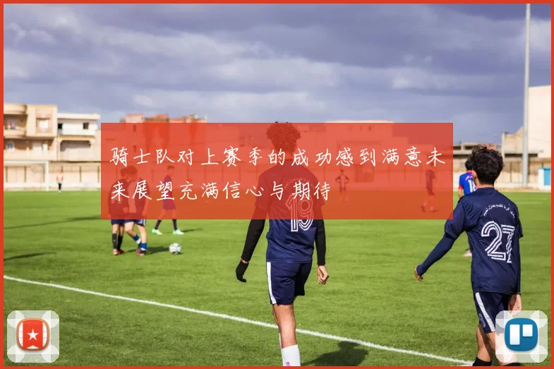 骑士队对上赛季的成功感到满意未来展望充满信心与期待